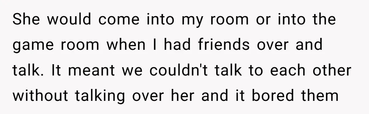 She would come into my room or into the game room when I had friends over and talk. It meant we couldn't talk to each other without talking over her...