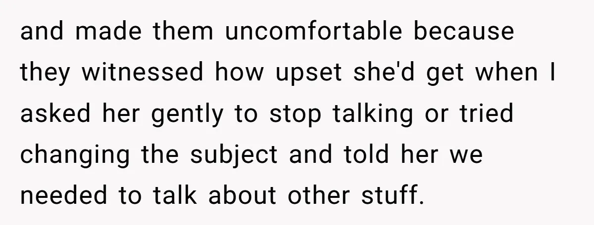 and made them uncomfortable because they witnessed how upset she'd get when I asked her gently to stop talking or tried changing the subject and told her we needed to...