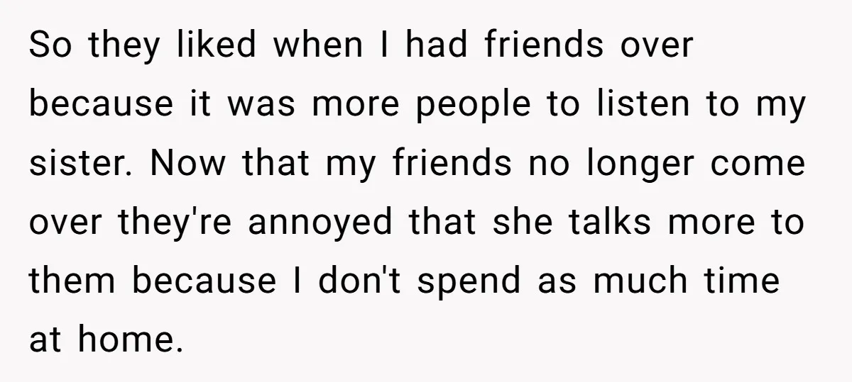 So they liked when I had friends over because it was more people to listen to my sister. Now that my friends no longer come over they're annoyed that she...