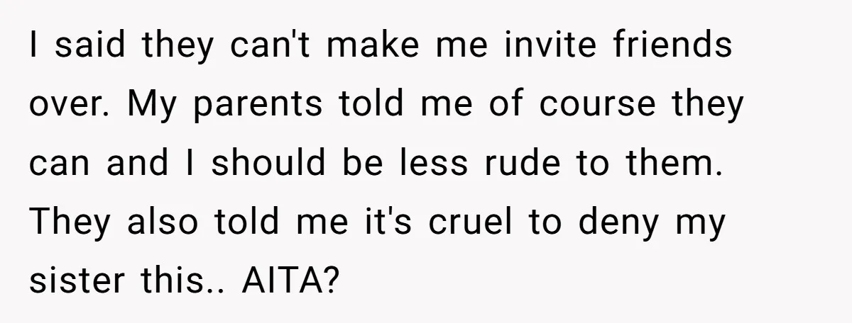 I said they can't make me invite friends over. My parents told me of course they can and I should be less rude to them. They also told me it's...