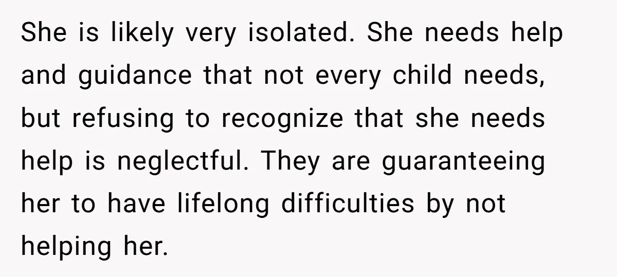 She is likely very isolated. She needs help and guidance that not every child needs, but refusing to recognize that she needs help is neglectful. They are guaranteeing her to...