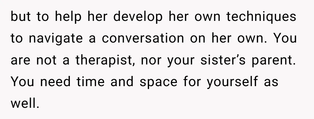 but to help her develop her own techniques to navigate a conversation on her own. You are not a therapist, nor your sister’s parent. You need time and space for...