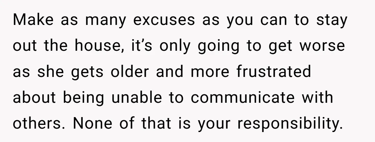 Make as many excuses as you can to stay out the house, it’s only going to get worse as she gets older and more frustrated about being unable to communicate...