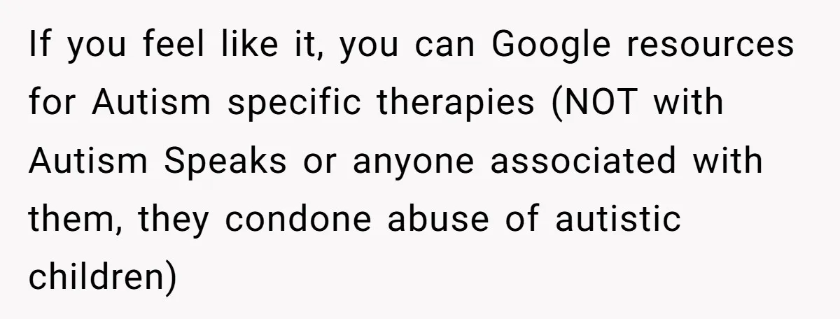 If you feel like it, you can Google resources for Autism specific therapies (NOT with Autism Speaks or anyone associated with them, they condone abuse of autistic children)