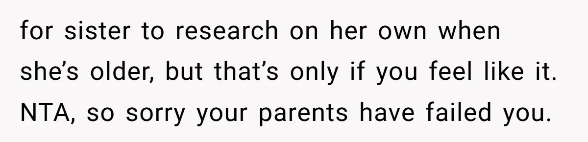 for sister to research on her own when she’s older, but that’s only if you feel like it. NTA, so sorry your parents have failed you.