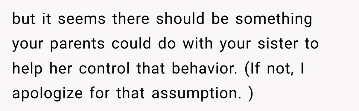but it seems there should be something your parents could do with your sister to help her control that behavior. (If not, I apologize for that assumption. )