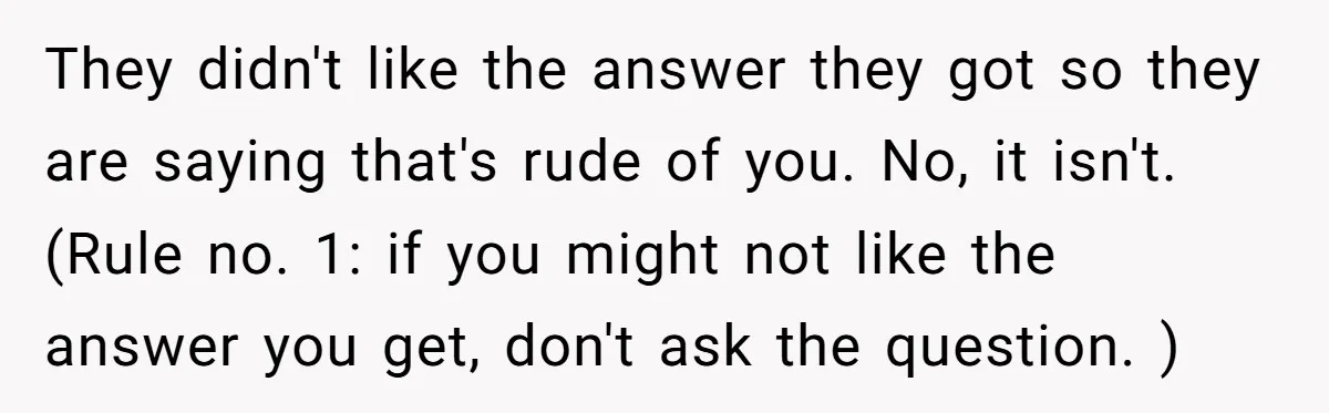 They didn't like the answer they got so they are saying that's rude of you. No, it isn't. (Rule no. 1: if you might not like the answer you get,...