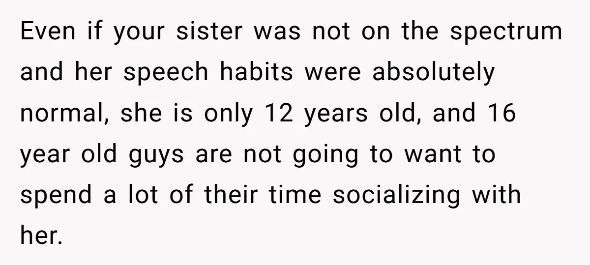 Even if your sister was not on the spectrum and her speech habits were absolutely normal, she is only 12 years old, and 16 year old guys are not going...