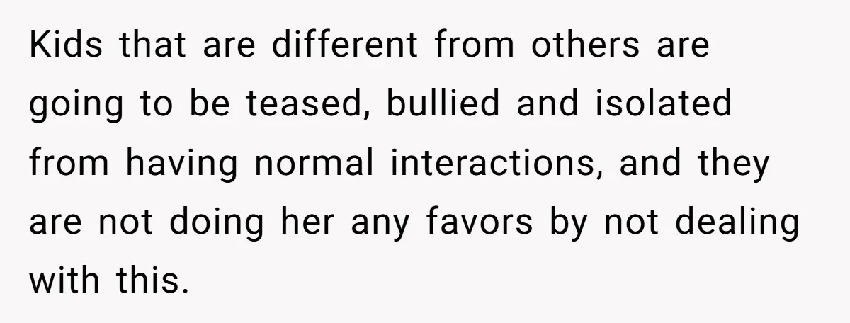 Kids that are different from others are going to be teased, bullied and isolated from having normal interactions, and they are not doing her any favors by not dealing with...