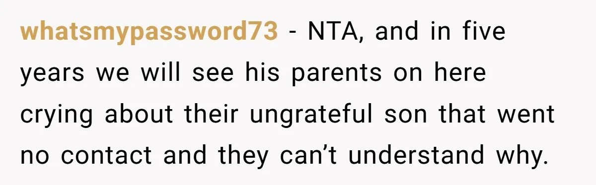 whatsmypassword73 − NTA, and in five years we will see his parents on here crying about their ungrateful son that went no contact and they can’t understand why.