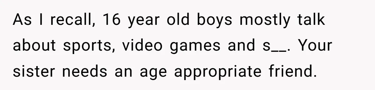 As I recall, 16 year old boys mostly talk about sports, video games and s__. Your sister needs an age appropriate friend.