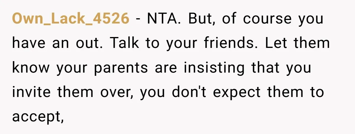Own_Lack_4526 − NTA. But, of course you have an out. Talk to your friends. Let them know your parents are insisting that you invite them over, you don't expect them...