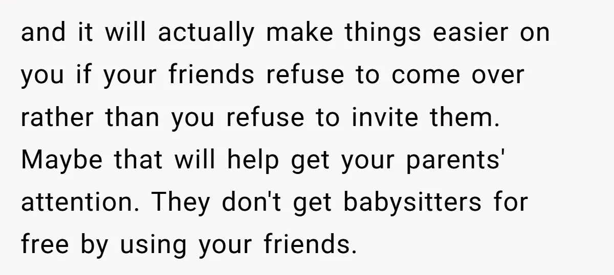 and it will actually make things easier on you if your friends refuse to come over rather than you refuse to invite them. Maybe that will help get your parents'...