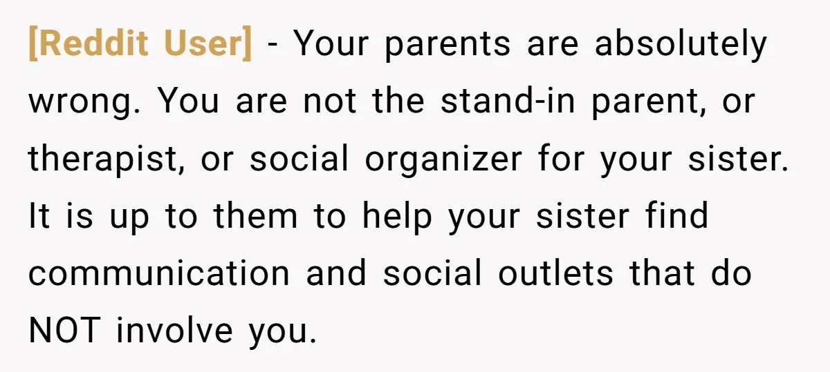 [Reddit User] − Your parents are absolutely wrong. You are not the stand-in parent, or therapist, or social organizer for your sister. It is up to them to help your...