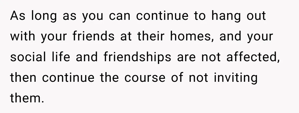 As long as you can continue to hang out with your friends at their homes, and your social life and friendships are not affected, then continue the course of not...