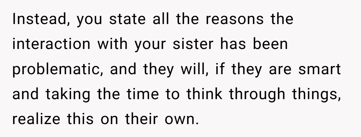 Instead, you state all the reasons the interaction with your sister has been problematic, and they will, if they are smart and taking the time to think through things, realize...
