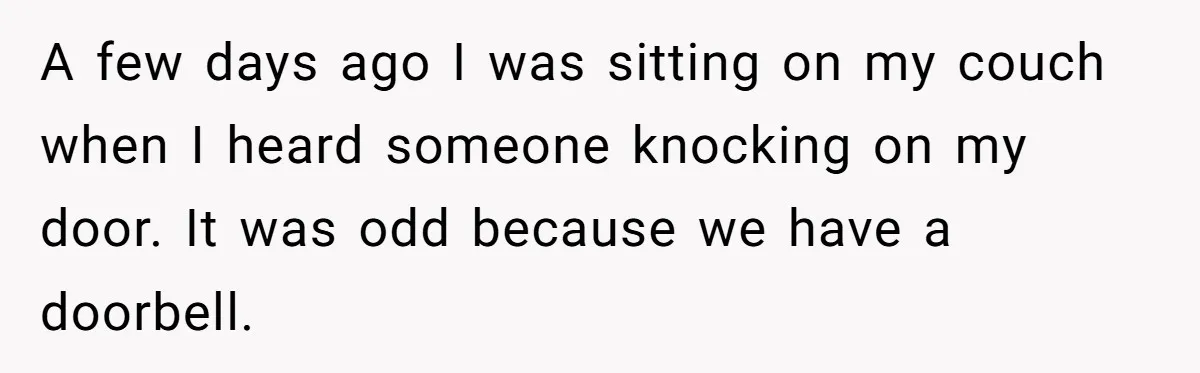 A few days ago I was sitting on my couch when I heard someone knocking on my door. It was odd because we have a doorbell.