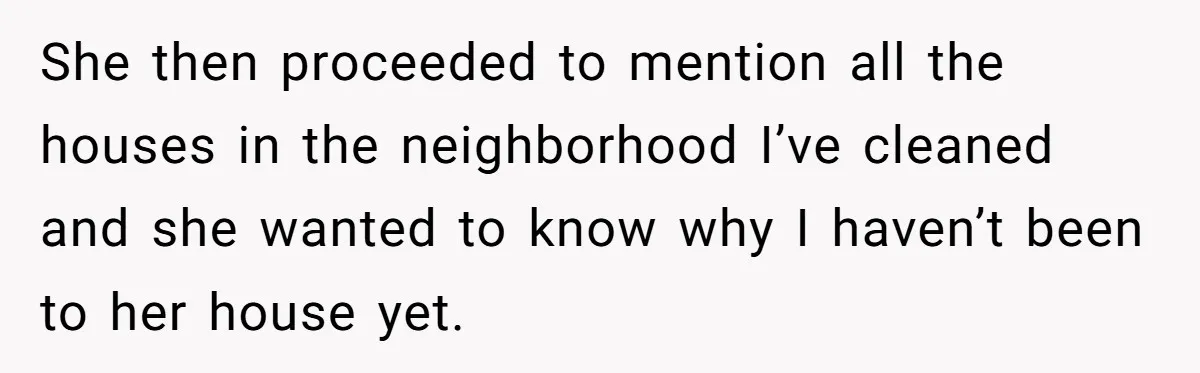 She then proceeded to mention all the houses in the neighborhood I’ve cleaned and she wanted to know why I haven’t been to her house yet.