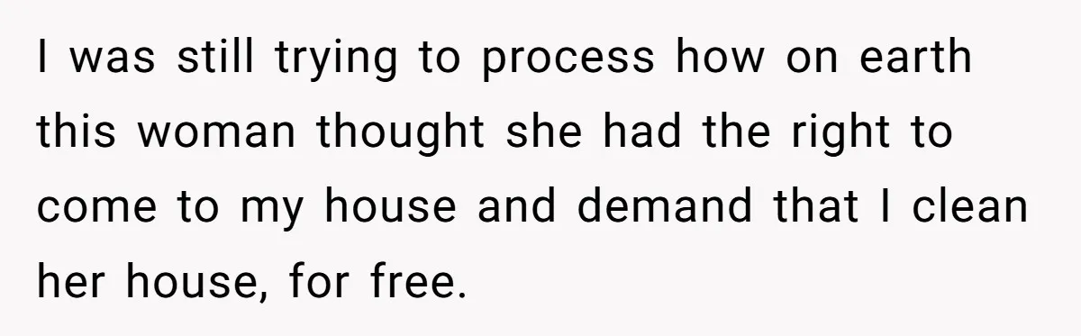 I was still trying to process how on earth this woman thought she had the right to come to my house and demand that I clean her house, for free.