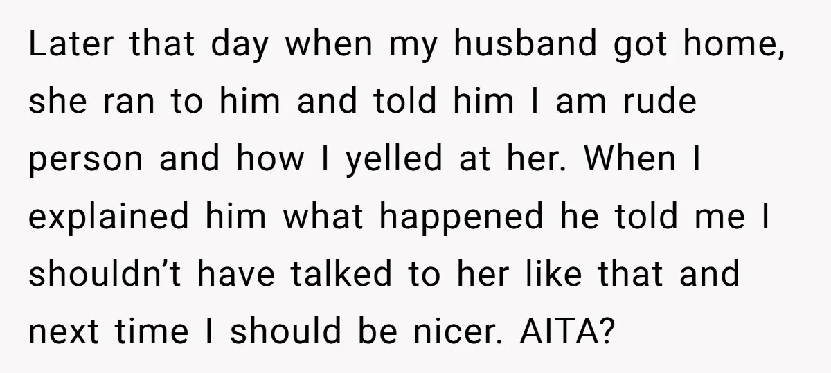 Later that day when my husband got home, she ran to him and told him I am rude person and how I yelled at her. When I explained him what...