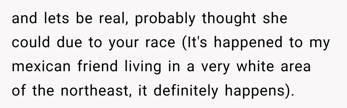 and lets be real, probably thought she could due to your race (It's happened to my mexican friend living in a very white area of the northeast, it definitely happens).