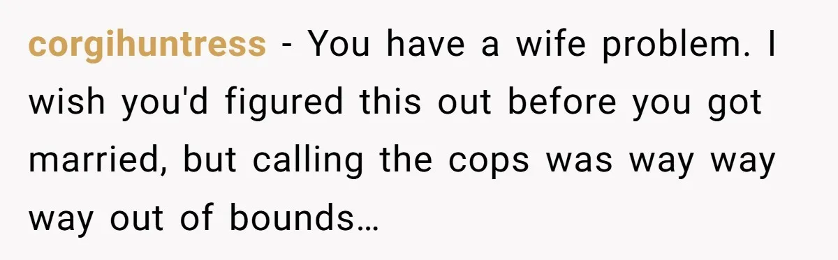 corgihuntress - You have a wife problem. I wish you'd figured this out before you got married, but calling the cops was way way way out of bounds…