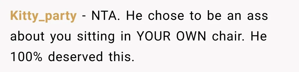 Kitty_party - NTA. He chose to be an ass about you sitting in YOUR OWN chair. He 100% deserved this.
