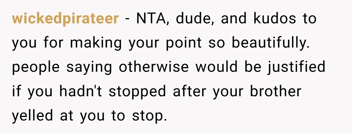 wickedpirateer - NTA, dude, and kudos to you for making your point so beautifully. people saying otherwise would be justified if you hadn't stopped after your brother yelled at you...