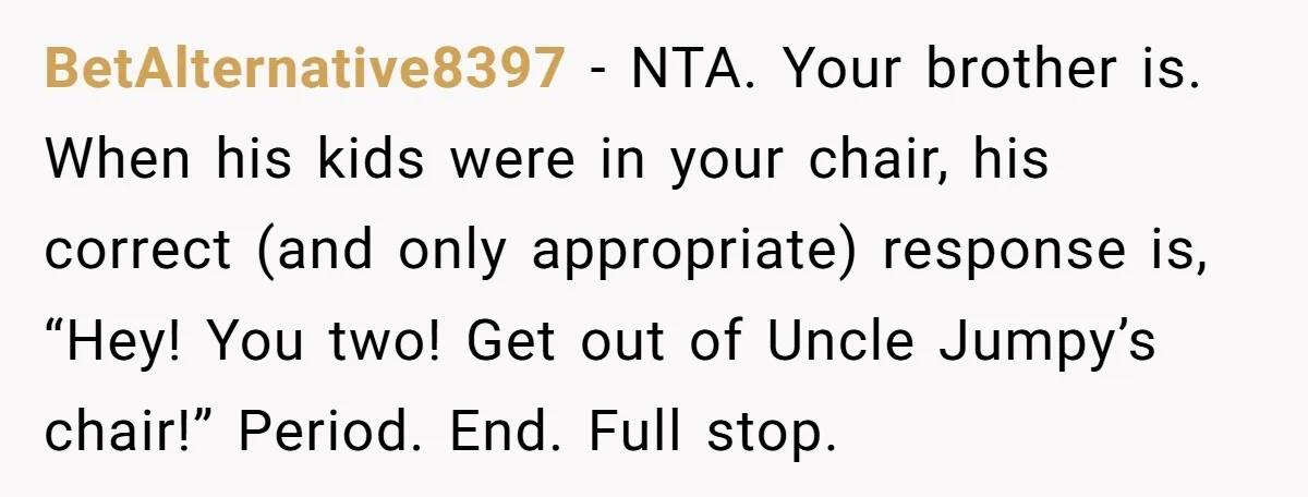 BetAlternative8397 - NTA. Your brother is. When his kids were in your chair, his correct (and only appropriate) response is, “Hey! You two! Get out of Uncle Jumpy’s chair!” Period....