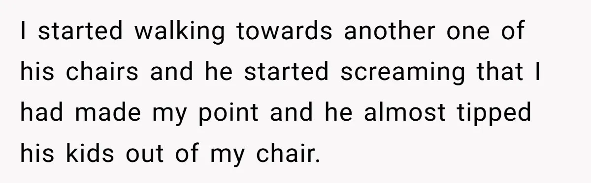 I started walking towards another one of his chairs and he started screaming that I had made my point and he almost tipped his kids out of my chair.