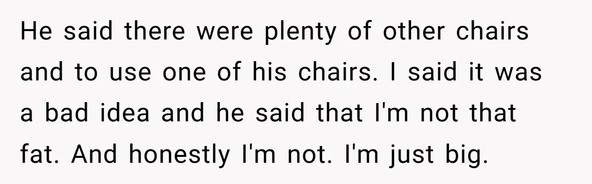 He said there were plenty of other chairs and to use one of his chairs. I said it was a bad idea and he said that I'm not that fat....