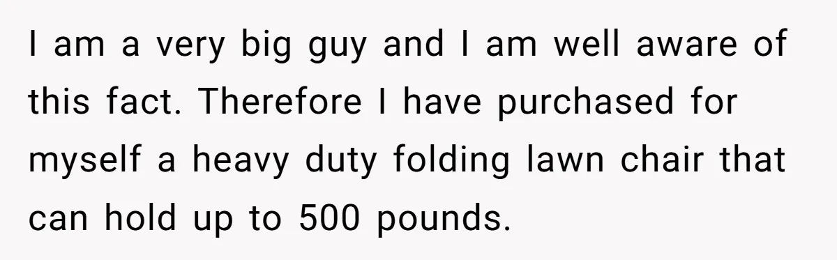 I am a very big guy and I am well aware of this fact. Therefore I have purchased for myself a heavy duty folding lawn chair that can hold up...
