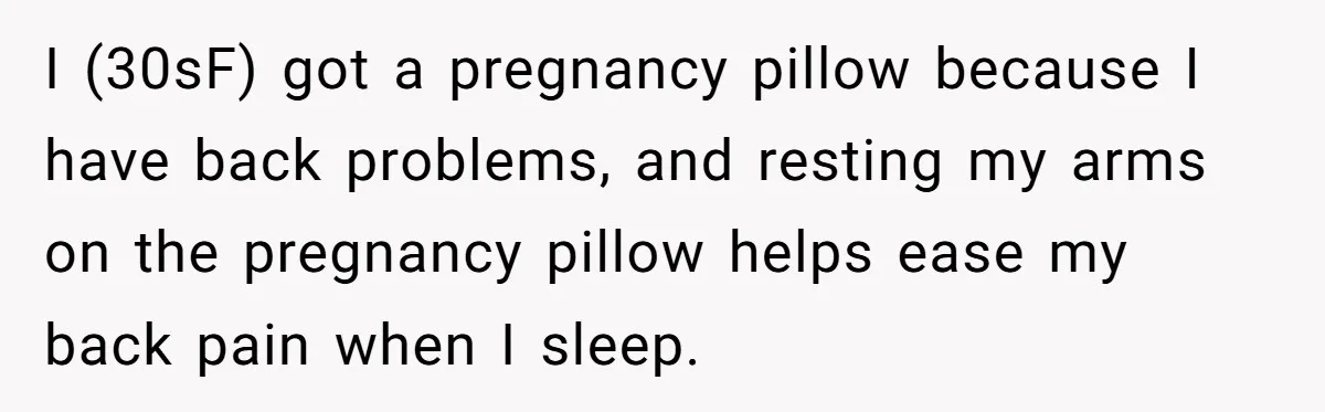 I (30sF) got a pregnancy pillow because I have back problems, and resting my arms on the pregnancy pillow helps ease my back pain when I sleep.