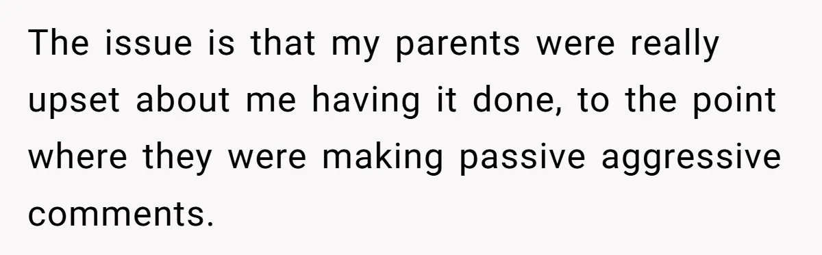 The issue is that my parents were really upset about me having it done, to the point where they were making passive aggressive comments.