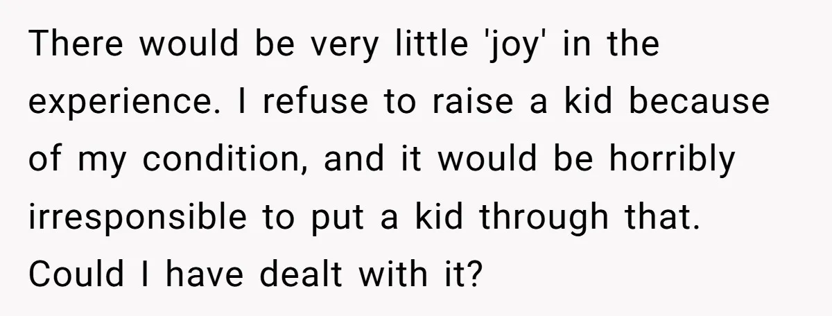 There would be very little 'joy' in the experience. I refuse to raise a kid because of my condition, and it would be horribly irresponsible to put a kid through...