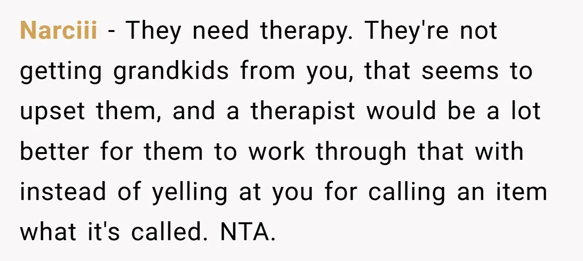Narciii − They need therapy. They're not getting grandkids from you, that seems to upset them, and a therapist would be a lot better for them to work through that...