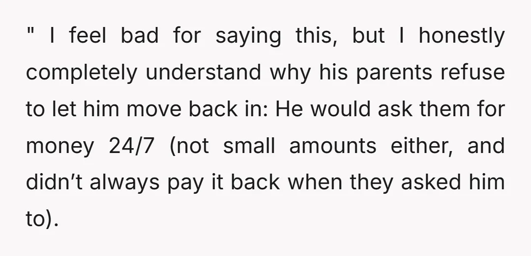 " I feel bad for saying this, but I honestly completely understand why his parents refuse to let him move back in: He would ask them for money 24/7 (not...