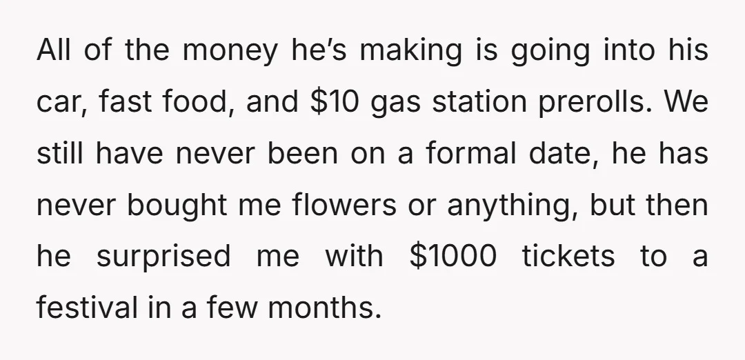 All of the money he’s making is going into his car, fast food, and $10 gas station prerolls. We still have never been on a formal date, he has never...