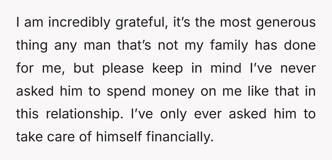 I am incredibly grateful, it’s the most generous thing any man that’s not my family has done for me, but please keep in mind I’ve never asked him to spend...
