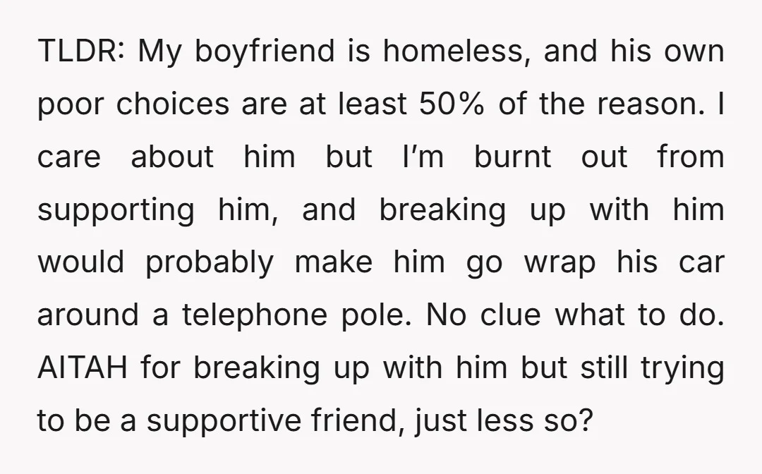 TLDR: My boyfriend is homeless, and his own poor choices are at least 50% of the reason. I care about him but I’m burnt out from supporting him, and breaking...