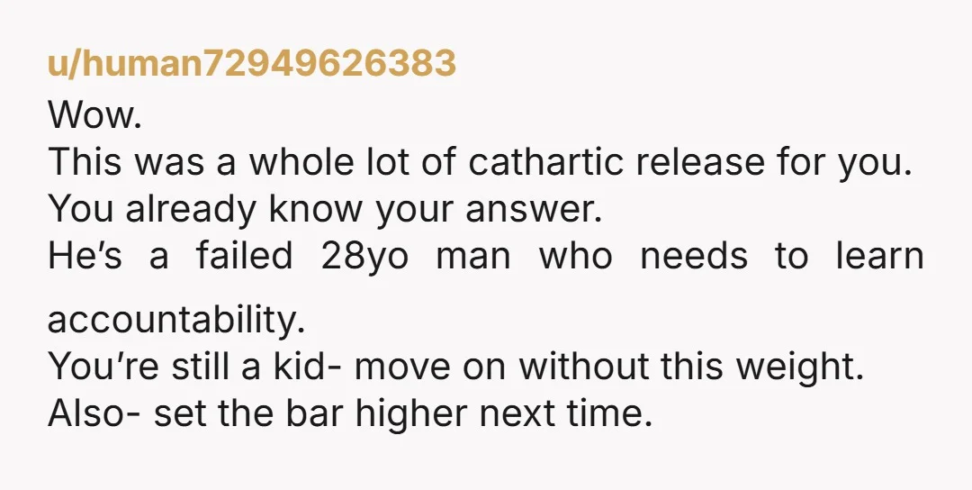 u/human72949626383 Wow. This was a whole lot of cathartic release for you. You already know your answer. He’s a failed 28yo man who needs to learn accountability. You’re still a...