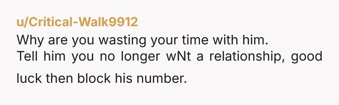 u/Critical-Walk9912
Why are you wasting your time with him.
Tell him you no longer wNt a relationship, good luck then block his number.