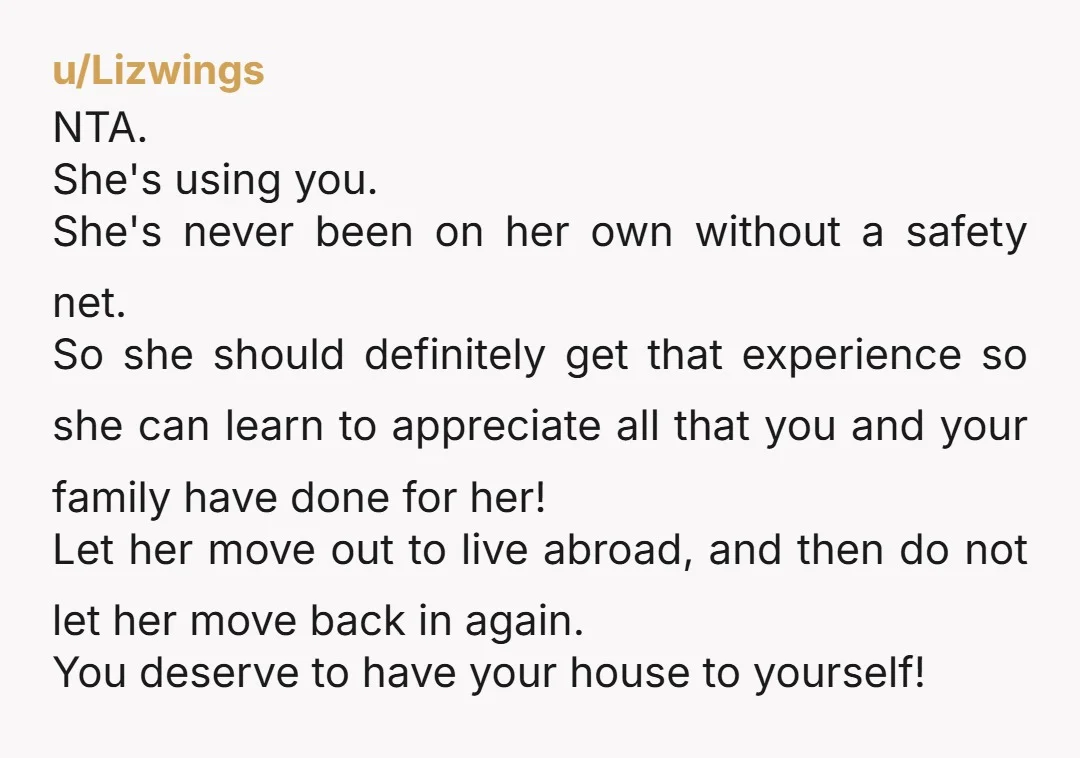 u/RedYamOnthego NTA. It's going to be so easy. While she's living abroad, do something with her room. Get a boarder, turn it into a craft room, have a baby, make...