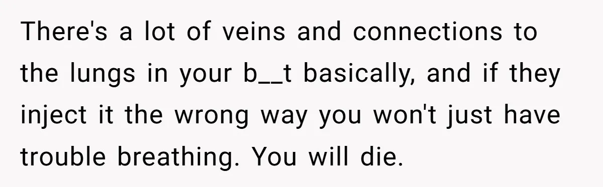 There's a lot of veins and connections to the lungs in your b__t basically, and if they inject it the wrong way you won't just have trouble breathing. You will...