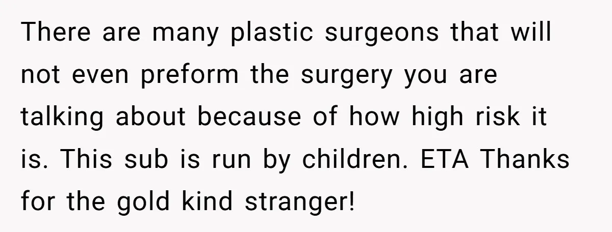 There are many plastic surgeons that will not even preform the surgery you are talking about because of how high risk it is. This sub is run by children. ETA...