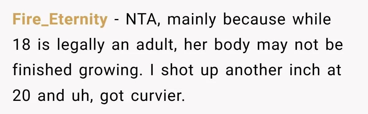 Fire_Eternity − NTA, mainly because while 18 is legally an adult, her body may not be finished growing. I shot up another inch at 20 and uh, got curvier.