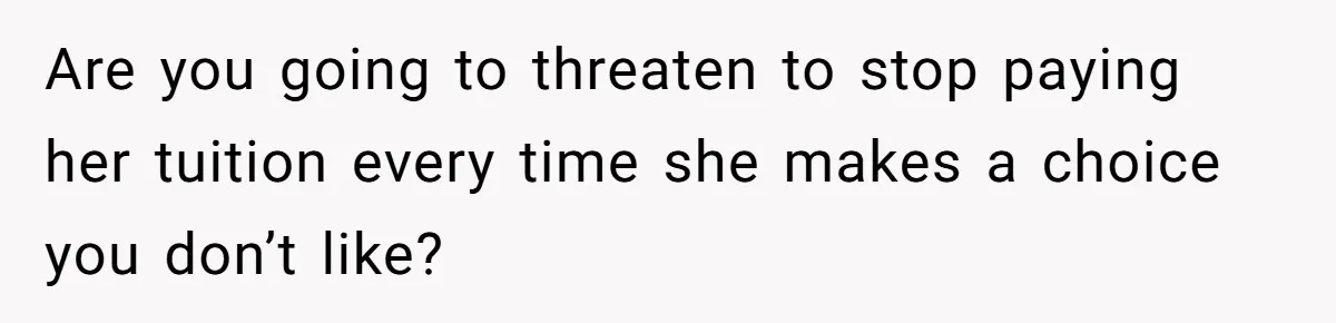Are you going to threaten to stop paying her tuition every time she makes a choice you don’t like?