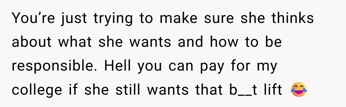 You’re just trying to make sure she thinks about what she wants and how to be responsible. Hell you can pay for my college if she still wants that b__t...