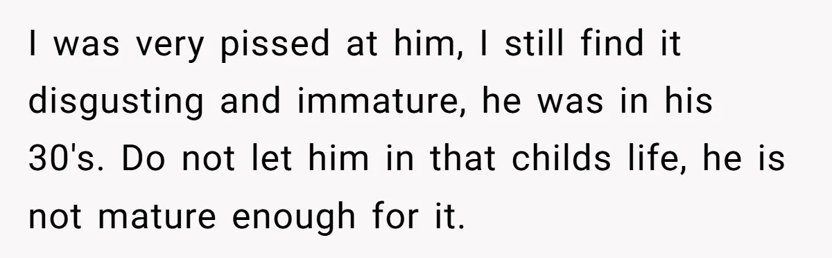 I was very pissed at him, I still find it disgusting and immature, he was in his 30's. Do not let him in that childs life, he is not mature...