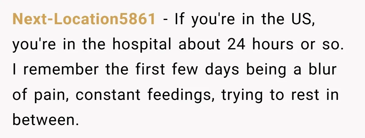 Next-Location5861 − If you're in the US, you're in the hospital about 24 hours or so. I remember the first few days being a blur of pain, constant feedings, trying...